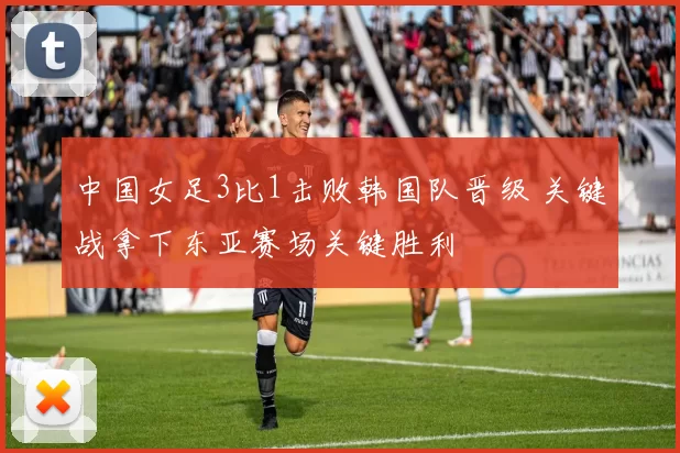中国女足3比1击败韩国队晋级 关键战拿下东亚赛场关键胜利