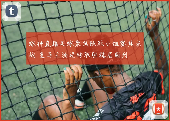 球神直播足球聚焦欧冠小组赛焦点战 皇马主场逆转取胜稳居前列