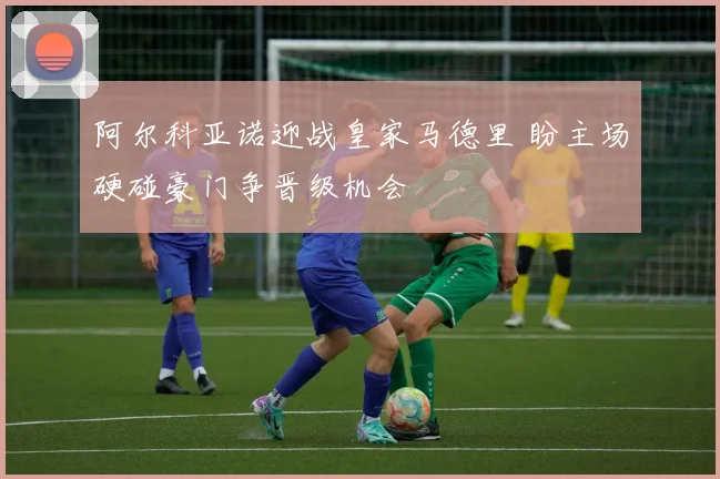 阿尔科亚诺迎战皇家马德里 盼主场硬碰豪门争晋级机会